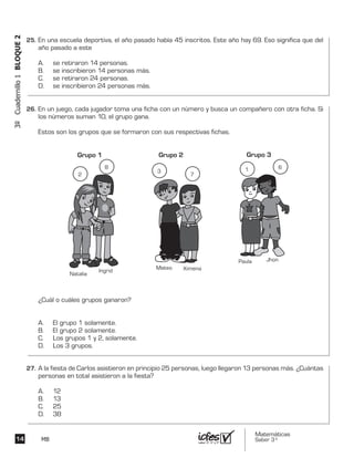 Matemáticas
Saber 3º14 MB
3ºCuadernillo1BLOQUE2
En una escuela deportiva, el año pasado había 45 inscritos. Este año hay 69. Eso significa que del
año pasado a este
A. se retiraron 14 personas.
B. se inscribieron 14 personas más.
C. se retiraron 24 personas.
D. se inscribieron 24 personas más.
En un juego, cada jugador toma una ficha con un número y busca un compañero con otra ficha. Si
los números suman 10, el grupo gana.
Estos son los grupos que se formaron con sus respectivas fichas.
¿Cuál o cuáles grupos ganaron?
A. El grupo 1 solamente.
B. El grupo 2 solamente.
C. Los grupos 1 y 2, solamente.
D. Los 3 grupos.
Mateo Ximena
Grupo 2
3
7
Paula Jhon
Grupo 3
1 6
Natalia
Ingrid
Grupo 1
2
8
A la fiesta de Carlos asistieron en principio 25 personas, luego llegaron 13 personas más. ¿Cuántas
personas en total asistieron a la fiesta?
A. 12
B. 13
C. 25
D. 38
25.	
26.	
27.	
 