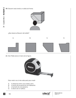 Matemáticas
Saber 3º16 MB
3ºCuadernillo1BLOQUE2
Don Pablo tiene el metro de la figura.
Este metro es el más adecuado para medir
A. la distancia entre una ciudad y otra.
B. el ancho de la pared de una habitación.
C. el tamaño de una bacteria.
D. la altura de un edificio.
Giovanni está viendo un sólido de frente.
¿Qué observa Giovanni del sólido?
A. B. C. D.
30.	
31.	
 