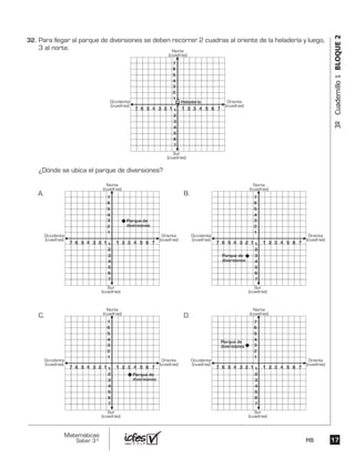 1717
Matemáticas
Saber 3º MB
3ºCuadernillo1BLOQUE2
Para llegar al parque de diversiones se deben recorrer 2 cuadras al oriente de la heladería y luego,
3 al norte.
¿Dónde se ubica el parque de diversiones?
6 5 4 3 2 2 3 4 5 6 77 1 1 1
1
2
3
4
5
6
7
2
3
4
5
6
7
Norte
(cuadras)
Sur
(cuadras)
Oriente
(cuadras)
Occidente
(cuadras)
6 5 4 3 2 2 3 4 5 6 77 1 1 1
1
2
3
4
5
6
7
2
3
4
5
6
7
Norte
(cuadras)
Sur
(cuadras)
Oriente
(cuadras)
Occidente
(cuadras)
6 5 4 3 2 2 3 4 5 6 77 1 1 1
1
2
3
4
5
6
7
2
3
4
5
6
7
Norte
(cuadras)
Sur
(cuadras)
Oriente
(cuadras)
Occidente
(cuadras)
6 5 4 3 2 2 3 4 5 6 77 1 1 1
1
2
3
4
5
6
7
2
3
4
5
6
7
Norte
(cuadras)
Sur
(cuadras)
Oriente
(cuadras)
Occidente
(cuadras)
6 5 4 3 2 2 3 4 5 6 77 1 1 1
1
2
3
4
5
6
7
2
3
4
5
6
7
Norte
(cuadras)
Sur
(cuadras)
Oriente
(cuadras)
Occidente
(cuadras)
A. B.
C. D.
Parque de
diversiones
Parque de
diversiones
Parque de
diversiones
Parque de
diversiones
32.	
 
