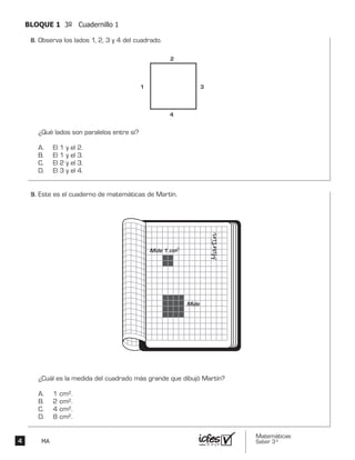 Matemáticas
Saber 3º4 MA
BLOQUE 1 3º Cuadernillo 1
Observa los lados 1, 2, 3 y 4 del cuadrado.
¿Qué lados son paralelos entre sí?
A. El 1 y el 2.
B. El 1 y el 3.
C. El 2 y el 3.
D. El 3 y el 4.
1
2
3
4
Este es el cuaderno de matemáticas de Martín.
¿Cuál es la medida del cuadrado más grande que dibujó Martín?
A. 1 cm2.
B. 2 cm2.
C. 4 cm2.
D. 8 cm2.
Mide 1 cm2
Mide
8.	
9.	
 