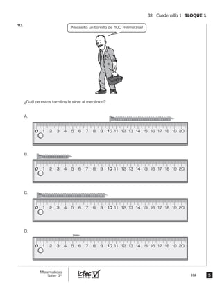 55
Matemáticas
Saber 3º MA
3º Cuadernillo 1 BLOQUE 1
¿Cuál de estos tornillos le sirve al mecánico?
¡Necesito un tornillo de 100 milímetros!
0 1 2 3 4 5 6 7 8 9 10 11 12 13 14 15 16 17 18 19 20
A.
0 1 2 3 4 5 6 7 8 9 10 11 12 13 14 15 16 17 18 19 20
B.
0 1 2 3 4 5 6 7 8 9 10 11 12 13 14 15 16 17 18 19 20
C.
0 1 2 3 4 5 6 7 8 9 10 11 12 13 14 15 16 17 18 19 20
D.
10.	
 