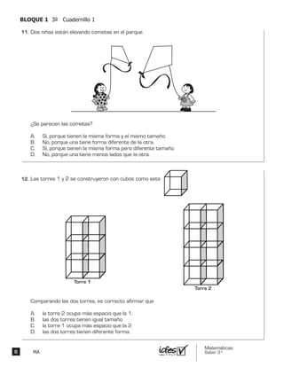Matemáticas
Saber 3º6 MA
BLOQUE 1 3º Cuadernillo 1
Dos niñas están elevando cometas en el parque.
¿Se parecen las cometas?
A. Sí, porque tienen la misma forma y el mismo tamaño.
B. No, porque una tiene forma diferente de la otra.
C. Sí, porque tienen la misma forma pero diferente tamaño.
D. No, porque una tiene menos lados que la otra.
Las torres 1 y 2 se construyeron con cubos como este
Comparando las dos torres, es correcto afirmar que
A. la torre 2 ocupa más espacio que la 1.
B. las dos torres tienen igual tamaño.
C. la torre 1 ocupa más espacio que la 2.
D. las dos torres tienen diferente forma.
Torre 1
Torre 2
11.	
12.	
 