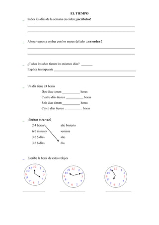 EL TIEMPO
 Sabes los días de la semana en orden ¡escríbelos!
   ___________________________________________________________________
   ___________________________________________________________________


 Ahora vamos a probar con los meses del año ¡ en orden !
   ___________________________________________________________________
   ___________________________________________________________________


 ¿Todos los años tienen los mismos días? _______
   Explica tu respuesta ___________________________________________________
   ___________________________________________________________________


 Un día tiene 24 horas
               Dos días tienen ___________ horas
               Cuatro días tienen ___________ horas
               Seis días tienen ___________ horas
               Cinco días tienen ___________ horas


 ¡flechas otra vez!
       2 4 horas         año bisiesto
       6 0 minutos       semana
       3 6 5 días        año
       3 6 6 días        día



 Escribe la hora de estos relojes




______________                 ________________             ________________
 
