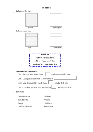 EL LITRO
 Colorea medio litro




                     1 litro                                      medio litro
 Colorea cuarto litro




                1 litro                                           cuarto litro


                                                 Recuerda
                                  1 litro = 2 medios litros
                                 1 litro = 4 cuartos de litro
                               medio litro = 2 cuartos de litro


 ¡Ahora piensa y completa!
     Con 3 litros. de agua puedo llenar                        recipientes de medio litro.

     Con 3 l. de agua puedo llenar 12 recipientes de

     Con 6 tazas de medio litro puedo llenar                        botellas de 1 litro.

     Con 12 vasos de cuarto de litro puedo llenar                       botellas de 1 litro.

 Relaciona

     Camión cisterna                  200 litros
     Taza de leche                      50 litros
     Bañera                              1.000 litros
     Depósito de coche                            medio litro




     
 