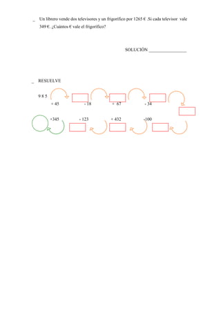  Un librero vende dos televisores y un frigorífico por 1265 € .Si cada televisor vale
   349 €. ¿Cuántos € vale el frigorífico?




                                                    SOLUCIÓN _________________




 RESUELVE


   985
          + 45              - 18            + 67              - 34


         +345            - 123              + 432            -100
 