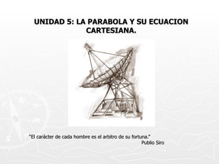 UNIDAD 5: LA PARABOLA Y SU ECUACION CARTESIANA. “ El carácter de cada hombre es el arbitro de su fortuna.” Publio Siro 