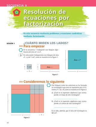 100
secuencia 9
En esta secuencia resolverás problemas y ecuaciones cuadráticas
mediante factorización.
¿CUÁNTO MIDEN LOS LADOS?
Para empezar
En la secuencia 1 trabajaron con bloques alge-
braicos de área x2, x y 1.
En esta sesión trabajaremos con bloques de área
z2
, z y de 1 cm2
, como se muestra en la figura 1.
Consideremos lo siguiente
Con bloques como los anteriores se ha formado
un rectángulo cuya área se representa por el tri-
nomio z2 + 5z + 6, como se muestra en la figura 2.
a) ¿Cuál es la expresión algebraica que corres-
ponde a la base de este rectángulo?
b) ¿Cuál es la expresión algebraica que corres-
ponde a la altura de este rectángulo?
Si se sabe, además, que el área del rectángulo es
42 cm2:
SESIóN 1
Resolución de
ecuaciones por
factorización
Figura 2
z
z
1
Área = z2z
z
1 cm21
1
Área = z
z
1
Figura 1
MAT3 B2 S09.indd 100 6/20/08 5:01:21 PM
 