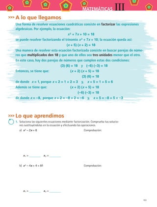103
MATEMÁTICAS III
Lo que aprendimos
1.	 Soluciona las siguientes ecuaciones mediante factorización. Comprueba tus solucio-
nes sustituyéndolas en la ecuación y efectuando las operaciones.
a)	 x 2 – 2x = 8	 Comprobación:
x 1 =   x 2 =
b)	 x 2 – 4x + 4 = 81	 Comprobación:
x 1 =   x 2 =
A lo que llegamos
Una forma de resolver ecuaciones cuadráticas consiste en factorizar las expresiones
algebraicas. Por ejemplo, la ecuación:
x 2
+ 7x + 10 = 18
se puede resolver factorizando el trinomio x 2 + 7x + 10; la ecuación queda así:
(x + 5) (x + 2) = 18
Una manera de resolver esta ecuación factorizada consiste en buscar parejas de núme-
ros que multiplicados den 18 y que uno de ellos sea tres unidades menor que el otro.
En este caso, hay dos parejas de números que cumplen estas dos condiciones:
	 (3) (6) = 18  y  (–6) (–3) = 18
Entonces, se tiene que:	 (x + 2) (x + 5) = 18
	 (3) (6) = 18
de donde	 x = 1, porque x + 2 = 1 + 2 = 3  y,  x + 5 = 1 + 5 = 6
Además se tiene que:	 (x + 2) (x + 5) = 18
	 (–6) (–3) = 18
de donde x = –8, porque x + 2 = –8 + 2 = –6  y,  x + 5 = –8 + 5 = –3
MAT3 B2 S09.indd 103 6/20/08 5:01:24 PM
 