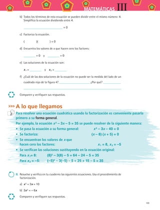109
MATEMÁTICAS III
b)	 Todos los términos de esta ecuación se pueden dividir entre el mismo número: 4.
Simplifica la ecuación dividiendo entre 4.
	 = 0
c)	 Factoriza la ecuación.
	 (     )(     ) = 0
d)	 Encuentra los valores de x que hacen cero los factores:
	 = 0  y  = 0
e)	 Las soluciones de la ecuación son:
	 x 1 =   y  x 2 =
f)	 ¿Cuál de las dos soluciones de la ecuación no puede ser la medida del lado de un
cuadrado rojo de la figura 4? ¿Por qué?
	
Comparen y verifiquen sus respuestas.
A lo que llegamos
Para resolver una ecuación cuadrática usando la factorización es conveniente pasarla
primero a su forma general.
Por ejemplo, la ecuación x 2
– 3x – 5 = 35 se puede resolver de la siguiente manera:
•	 Se pasa la ecuación a su forma general:	 x 2 – 3x – 40 = 0
•	 Se factoriza:	 (x – 8) (x + 5) = 0
•	 Se encuentran los valores de x que
hacen cero los factores:	 x 1 = 8, x 2 = –5
•	 Se verifican las soluciones sustituyendo en la ecuación original:
	 Para x 1= 8:	 (8)2
– 3(8) – 5 = 64 – 24 – 5 = 35
	 Para x 2 = –5:	 (–5)2 – 3(–5) – 5 = 25 + 15 – 5 = 35
II.	 Resuelve y verifica en tu cuaderno las siguientes ecuaciones. Usa el procedimiento de
factorización.
a)	 x 2 + 3x = 10
b)	 3x 2 = – 6x
Comparen y verifiquen sus respuestas.
MAT3 B2 S09.indd 109 6/20/08 5:01:29 PM
 