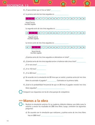 152
secuencia 13
b)	 ¿Y para señalar que el tiro se falló?
c)	 La primera serie de tres tiros seguidos es:
A F A A A F F A A A A F F F F A F F A A
	 Primera serie de
tiros libres seguidos
La segunda serie de tres tiros seguidos es:
A F A A A F F A A A A F F F F A F F A A
	 Segunda serie de
tiros libres seguidos
La tercera serie de tres tiros seguidos es:
A F A A A F F A A A A F F F F A F F A A
	 Tercera serie de
tiros libres seguidos
¿Cuántas series de tres tiros seguidos se obtendrían en total?
d)	 ¿Cuántas series de tres tiros seguidos serían si hubieran sido cinco tiros?
¿Y en seis tiros?
e)	 ¿Y en 10 tiros?
f)	 ¿Y en 20 tiros?
g)	 De acuerdo con la simulación de 20 tiros que se realizó, ¿cuántas series de tres tiros
libres ha acertado el jugador? Cuéntalos en la primera tabla.
h)	 ¿Cuál es la probabilidad frecuencial de que en 20 tiros el jugador enceste tres tiros
libres seguidos?
Comparen sus respuestas con las de otras parejas de compañeros
Manos a la obra
I.	 Realicen la simulación anterior. En su cuaderno, deberán elaborar una tabla como la
anterior y anotar los resultados de 200 tiros libres. Luego, contesten las siguientes
preguntas:
a)	 De acuerdo con la simulación que realizaron, ¿cuántas series de tres tiros libres
hay en 200 tiros?
MAT3 B2 S13.indd 152 6/20/08 5:03:25 PM
 