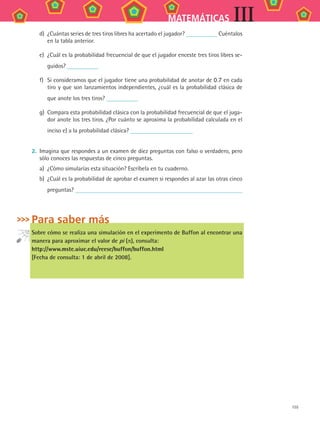 155
MATEMÁTICAS III
d)	 ¿Cuántas series de tres tiros libres ha acertado el jugador? Cuéntalos
en la tabla anterior.
e)	 ¿Cuál es la probabilidad frecuencial de que el jugador enceste tres tiros libres se-
guidos?
f)	 Si consideramos que el jugador tiene una probabilidad de anotar de 0.7 en cada
tiro y que son lanzamientos independientes, ¿cuál es la probabilidad clásica de
que anote los tres tiros?
g)	 Compara esta probabilidad clásica con la probabilidad frecuencial de que el juga-
dor anote los tres tiros. ¿Por cuánto se aproxima la probabilidad calculada en el
inciso e) a la probabilidad clásica?
2.	 Imagina que respondes a un examen de diez preguntas con falso o verdadero, pero
sólo conoces las respuestas de cinco preguntas.
a)	 ¿Cómo simularías esta situación? Escríbela en tu cuaderno.
b)	 ¿Cuál es la probabilidad de aprobar el examen si respondes al azar las otras cinco
preguntas?
Para saber más
Sobre cómo se realiza una simulación en el experimento de Buffon al encontrar una
manera para aproximar el valor de pi (π), consulta:
http://www.mste.uiuc.edu/reese/buffon/buffon.html
[Fecha de consulta: 1 de abril de 2008].
MAT3 B2 S13.indd 155 6/20/08 5:03:29 PM
 