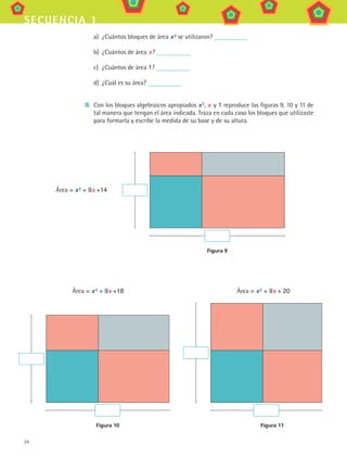 24
secuencia 1
a)	 ¿Cuántos bloques de área x 2
se utilizaron?
b)	 ¿Cuántos de área x ?
c)	 ¿Cuántos de área 1?
d)	 ¿Cuál es su área?
II.	 Con los bloques algebraicos apropiados x 2
, x y 1 reproduce las figuras 9, 10 y 11 de
tal manera que tengan el área indicada. Traza en cada caso los bloques que utilizaste
para formarla y escribe la medida de su base y de su altura.
Figura 10 Figura 11
Área = x 2 + 9x +18	 Área = x 2 + 9x + 20
Figura 9
Área = x 2 + 9x +14
MAT3 B1 S01.indd 24 6/20/08 4:57:16 PM
 
