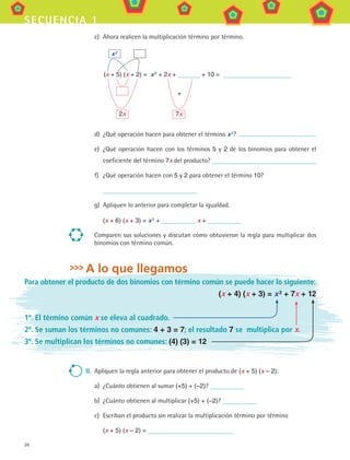 26
secuencia 1
c)	 Ahora realicen la multiplicación término por término.
	 x 2
(x + 5) (x + 2) = x 2
+ 2x + + 10 =
		 +
		
	 2x	 7x
d)	 ¿Qué operación hacen para obtener el término x 2
?
e)	 ¿Qué operación hacen con los términos 5 y 2 de los binomios para obtener el
coeficiente del término 7x del producto?
f)	 ¿Qué operación hacen con 5 y 2 para obtener el término 10?
	
g)	 Apliquen lo anterior para completar la igualdad.
(x + 6) (x + 3) = x 2
+ x +
Comparen sus soluciones y discutan cómo obtuvieron la regla para multiplicar dos
binomios con término común.
A lo que llegamos
Para obtener el producto de dos binomios con término común se puede hacer lo siguiente:
(x + 4) (x + 3) = x 2 + 7x + 12
1º. El término común x se eleva al cuadrado.
2º. Se suman los términos no comunes: 4 + 3 = 7; el resultado 7 se multiplica por x.
3º. Se multiplican los términos no comunes: (4) (3) = 12
II.	 Apliquen la regla anterior para obtener el producto de (x + 5) (x – 2):
a)	 ¿Cuánto obtienen al sumar (+5) + (–2)?
b)	 ¿Cuánto obtienen al multiplicar (+5) + (–2)?
c)	 Escriban el producto sin realizar la multiplicación término por término
(x + 5) (x – 2) =
MAT3 B1 S01.indd 26 6/20/08 4:57:18 PM
 
