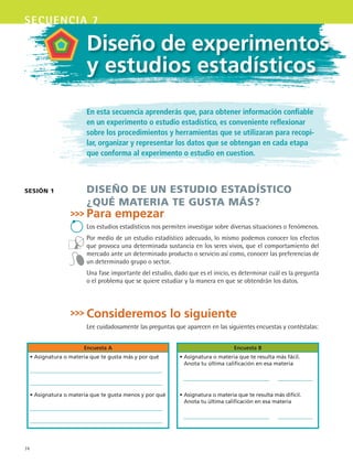 74
secuencia 7
En esta secuencia aprenderás que, para obtener información confiable
en un experimento o estudio estadístico, es conveniente reflexionar
sobre los procedimientos y herramientas que se utilizaran para recopi-
lar, organizar y representar los datos que se obtengan en cada etapa
que conforma al experimento o estudio en cuestion.
DISEÑO DE UN ESTUDIO ESTADÍSTICO
¿QUÉ MATERIA TE GUSTA MÁS?
Para empezar
Los estudios estadísticos nos permiten investigar sobre diversas situaciones o fenómenos.
Por medio de un estudio estadístico adecuado, lo mismo podemos conocer los efectos
que provoca una determinada sustancia en los seres vivos, que el comportamiento del
mercado ante un determinado producto o servicio así como, conocer las preferencias de
un determinado grupo o sector.
Una fase importante del estudio, dado que es el inicio, es determinar cuál es la pregunta
o el problema que se quiere estudiar y la manera en que se obtendrán los datos.
Consideremos lo siguiente
Lee cuidadosamente las preguntas que aparecen en las siguientes encuestas y contéstalas:
Encuesta A Encuesta B
• Asignatura o materia que te gusta más y por qué • Asignatura o materia que te resulta más fácil.
Anota tu última calificación en esa materia
• Asignatura o materia que te gusta menos y por qué • Asignatura o materia que te resulta más difícil.
Anota tu última calificación en esa materia
SESIóN 1
Diseño de experimentos
y estudios estadísticos
MAT3 B1 S07.indd 74 6/20/08 5:00:21 PM
 