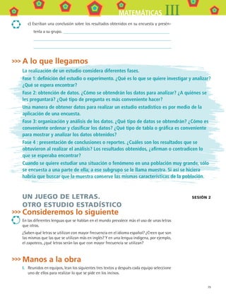 79
MATEMÁTICAS III
A lo que llegamos
La realización de un estudio considera diferentes fases.
Fase 1: definición del estudio o experimento. ¿Qué es lo que se quiere investigar y analizar?
¿Qué se espera encontrar?
Fase 2: obtención de datos. ¿Cómo se obtendrán los datos para analizar? ¿A quiénes se
les preguntará? ¿Qué tipo de pregunta es más conveniente hacer?
Una manera de obtener datos para realizar un estudio estadístico es por medio de la
aplicación de una encuesta.
Fase 3: organización y análisis de los datos. ¿Qué tipo de datos se obtendrán? ¿Cómo es
conveniente ordenar y clasificar los datos? ¿Qué tipo de tabla o gráfica es conveniente
para mostrar y analizar los datos obtenidos?
Fase 4 : presentación de conclusiones o reportes. ¿Cuáles son los resultados que se
obtuvieron al realizar el análisis? Los resultados obtenidos, ¿afirman o contradicen lo
que se esperaba encontrar?
Cuando se quiere estudiar una situación o fenómeno en una población muy grande, sólo
se encuesta a una parte de ella; a ese subgrupo se le llama muestra. Si así se hiciera
habría que buscar que la muestra conserve las mismas características de la población.
UN JUEGO DE LETRAS.
OTRO ESTUDIO ESTADÍSTICO
Consideremos lo siguiente
En las diferentes lenguas que se hablan en el mundo prevalece más el uso de unas letras
que otras.
¿Saben qué letras se utilizan con mayor frecuencia en el idioma español? ¿Creen que son
las mismas que las que se utilizan más en inglés? Y en una lengua indígena, por ejemplo,
el zapoteco, ¿qué letras serán las que con mayor frecuencia se utilizan?
Manos a la obra
I.	 Reunidos en equipos, lean los siguientes tres textos y después cada equipo seleccione
uno de ellos para realizar lo que se pide en los incisos.
sesión 2
c) Escriban una conclusión sobre los resultados obtenidos en su encuesta y presén-
tenla a su grupo.
MAT3 B1 S07.indd 79 6/20/08 5:00:25 PM
 