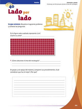 141141
Estimación y cálculo
Construye una fórmula para calcular el área del rectángulo.
Medida
g40
Ladopor
		 lado
Lo que conozco. Resuelve el siguiente problema
y contesta las preguntas.
En la figura cada cuadrado representa 1 cm2
.
¿Cuál es su área? 
❖	 ¿Cómo obtuviste el área del rectángulo? 


En grupo y con apoyo del maestro, comparen sus procedimientos. ¿Cuál
consideran que fue el mejor? ¿Por qué?







AB-MATE-4-P-122-155.indd 141 24/11/11 16:11
 