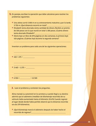 2121
1.	En parejas, escriban la operación que debe calcularse para resolver los
problemas siguientes:
❖	 Una atleta corrió 5 800 m en su entrenamiento matutino y por la tarde,
3 750 m. ¿Qué distancia recorrió en total? 
❖	 Elizabeth tenía ahorrada cierta cantidad de dinero. Recibió un premio
de 550 pesos con lo que reunió en total 1 300 pesos. ¿Cuánto dinero
tenía ahorrado Elizabeth? 
❖	 Gloria leyó un libro de 876 páginas en dos semanas; la primera leyó
424 páginas. ¿Cuántas leyó durante la segunda semana?

Inventen un problema para cada una de las siguientes operaciones:
	 

❖	 450 + 275 = 	
	 

❖	 3 465 – 1 275 = 	
	 

❖	 6 950 + 	 = 12 500
	
2.	 Lean el problema y contesten las preguntas.
Alma manejó su automóvil en la carretera y cuando llegó a su destino
advirtió que el odómetro (medidor de kilometraje recorrido) de su
vehículo había aumentado hasta el kilómetro 35 478. Cuando regresó
al lugar desde donde había partido observó que la distancia recorrida
era de 379 kilómetros.
❖	 ¿Qué kilometraje marcó el odómetro después de haber hecho el
recorrido de regreso?	
AB-MATE-4-P-001-045.indd 21 24/11/11 16:07
 