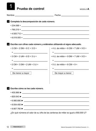 1 Prueba de control MODELO A
Nombre Fecha
1 Completa la descomposición de cada número.
• 234.098 =
• 790.215 =
• 4.505.712 =
• 8.018.005 =
2 Escribe con cifras cada número y ordénalos utilizando el signo adecuado.
• 3 CM + 2 DM + 8 C + 5 D =
=
• 3 CM + 2 UM + 8 D + 5 U =
=
• 2 CM + 3 DM + 2 UM + 5 U =
=
• 4 U. de millón + 6 CM + 7 UM + 9 D =
=
• 4 U. de millón + 9 DM + 7 UM + 9 D =
=
• 5 U. de millón + 8 CM + 9 =
=
De menor a mayor De mayor a menor
3 Escribe cómo se lee cada número.
• 405.986 ►
• 820.043 ►
• 6.980.890 ►
• 8.054.450 ►
• 9.907.760 ►
¿En qué números el valor de su cifra de las centenas de millar es igual a 900.000 U?
12 Matemáticas 4 Material fotocopiable © 2015 Santillana Educación, S. L.
 