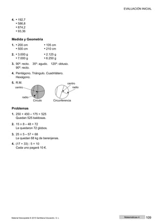 EVALUACIÓN INICIAL
4. • 192,7
• 586,8
• 874,2
• 93,36
Medida y Geometría
1. • 200 cm • 105 cm
• 500 cm • 210 cm
2. • 3.000 g • 2.125 g
• 7.000 g • 6.250 g
3. 90º: recto. 35º: agudo. 120º: obtuso.
90º: recto.
4. Pentágono. Triángulo. Cuadrilátero.
Hexágono.
5. R.M.
centro
centro
radio
radio
Círculo Circunferencia
Problemas
1. 250 + 450 ‒ 175 = 525
Quedan 525 baldosas.
2. 15 × 8 ‒ 48 = 72
Le quedaron 72 globos.
3. 25 × 5 ‒ 57 = 68
Le quedan 68 kg de berenjenas.
4. (17 + 33) : 5 = 10
Cada uno pagará 10 €.
Material fotocopiable © 2015 Santillana Educación, S. L. Matemáticas 4 109
 