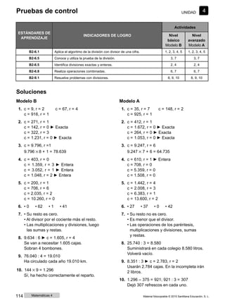 Pruebas de control UNIDAD 4
ESTÁNDARES DE
APRENDIZAJE
INDICADORES DE LOGRO
Actividades
Nivel
básico
Modelo B
Nivel
avanzado
Modelo A
B2-6.1 Aplica el algoritmo de la división con divisor de una cifra. 1, 2, 3, 4, 5 1, 2, 3, 4, 5
B2-6.5 Conoce y utiliza la prueba de la división. 3, 7 3, 7
B2-6.5 Identifica divisiones exactas y enteras. 2, 4 2, 4
B2-6.8 Realiza operaciones combinadas. 6, 7 6, 7
B2-9.1 Resuelve problemas con divisiones. 8, 9, 10 8, 9, 10
Soluciones
Modelo B
1. c = 9, r = 2 c = 67, r = 4
c = 916, r = 1
2. c = 271, r = 1
c = 142, r = 0 ► Exacta
c = 322, r = 3
c = 1.231, r = 0 ► Exacta
3. c = 9.796, r =1
9.796 × 8 + 1 = 78.639
4. c = 403, r = 0
c = 1.359, r = 3 ► Entera
c = 3.052, r = 1 ► Entera
c = 1.048, r = 2 ► Entera
5. c = 200, r = 1
c = 706, r = 6
c = 2.035, r = 2
c = 10.260, r = 0
6. • 0 • 62 • 1 • 41
7. • Su resto es cero.
• Al divisor por el cociente más el resto.
• Las multiplicaciones y divisiones, luego
las sumas y restas.
8. 9.634 : 6 ► c = 1.605, r = 4
Se van a necesitar 1.605 cajas.
Sobran 4 bombones.
9. 76.040 : 4 = 19.010
Ha circulado cada año 19.010 km.
10. 144 × 9 = 1.296
Sí, ha hecho correctamente el reparto.
Modelo A
1. c = 35, r = 7 c = 148, r = 2
c = 925, r = 1
2. c = 412, r = 1
c = 1.672, r = 0 ► Exacta
c = 264, r = 0 ► Exacta
c = 1.053, r = 0 ► Exacta
3. c = 9.247, r = 6
9.247 × 7 + 6 = 64.735
4. c = 610, r = 1 ► Entera
c = 708, r = 0
c = 5.359, r = 0
c = 1.508, r = 0
5. c = 1.442, r = 4
c = 2.008, r = 3
c = 6.383, r = 1
c = 13.600, r = 2
6. • 27 • 37 • 0 • 42
7. • Su resto no es cero.
• Es menor que el divisor.
• Las operaciones de los paréntesis,
multiplicaciones y divisiones, sumas
y restas.
8. 25.740 : 3 = 8.580
Suministrará en cada colegio 8.580 litros.
Volverá vacío.
9. 8.351 : 3 ► c = 2.783, r = 2
Usarán 2.784 cajas. En la incompleta irán
2 libros.
10. 1.296 ‒ 375 = 921; 921 : 3 = 307
Dejó 307 refrescos en cada uno.
114 Matemáticas 4 Material fotocopiable © 2015 Santillana Educación, S. L.
 