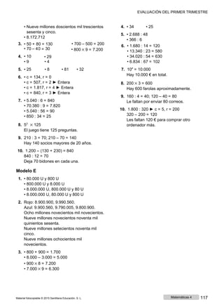 EVALUACIÓN DEL PRIMER TRIMESTRE
• Nueve millones doscientos mil trescientos 4. • 34 • 25
sesenta y cinco.
• 8.172.712
5. • 2.688 : 48
• 366 : 6
3.
4.
• 50 + 8
• 70 ‒ 4
• 10
0 = 130
0 = 30
• 29
• 700 ‒ 500 = 200
• 800 × 9 = 7.200
6. • 1.680 : 14 = 120
• 13.340 : 23 = 580
• 34.020 : 54 = 630
• 9 • 4 • 6.834 : 67 = 102
5. • 25 • 8 • 81 • 32 7. 104
= 10.000
6. • c = 134, r = 0
• c = 507, r = 2 ► Entera
• c = 1.817, r = 4 ► Entera
• c = 840, r = 3 ► Entera
7. • 5.040 : 6 = 840
• 70.380 : 9 = 7.820
• 5.040 : 56 = 90
• 850 : 34 = 25
8. 53
× 125
El juego tiene 125 preguntas.
9. 210 : 3 = 70; 210 ‒ 70 = 140
Hay 140 socios mayores de 20 años.
10. 1.200 ‒ (130 + 230) = 840
840 : 12 = 70
Deja 70 bidones en cada una.
Modelo E
1. • 80.000 U y 800 U
• 800.000 U y 8.000 U
• 8.000.000 U, 800.000 U y 80 U
• 8.000.000 U, 80.000 U y 800 U
2. Rojo: 8.900.900, 9.990.560.
Azul: 9.900.560, 9.790.005, 9.800.900.
Ocho millones novecientos mil novecientos.
Nueve millones novecientos noventa mil
quinientos sesenta.
Nueve millones setecientos noventa mil
cinco.
Nueve millones ochocientos mil
novecientos.
3. • 800 + 900 = 1.700
• 8.000 ‒ 3.000 = 5.000
• 900 × 8 = 7.200
• 7.000 × 9 = 6.300
Hay 10.000 € en total.
8. 200 × 3 = 600
Hay 600 farolas aproximadamente.
9. 160 : 4 = 40; 120 – 40 = 80
Le faltan por enviar 80 correos.
10. 1.800 : 320 ► c = 5, r = 200
320 ‒ 200 = 120
Les faltan 120 € para comprar otro
ordenador más.
Material fotocopiable © 2015 Santillana Educación, S. L. Matemáticas 4 117
 