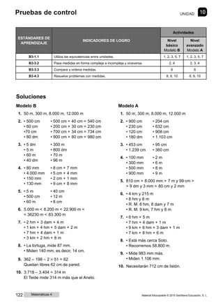 ESTÁNDARES DE
APRENDIZAJE
INDICADORES DE LOGRO
Actividades
Nivel
básico
Modelo B
Nivel
avanzado
Modelo A
B3-1.1 Utiliza las equivalencias entre unidades. 1, 2, 3, 5, 7 1, 2, 3, 5, 7
B3-3.2 Pasa medidas en forma compleja a incompleja y viceversa. 2, 4 2, 3, 4
B3-3.3 Compara y ordena medidas. 6 6
B3-4.3 Resuelve problemas con medidas. 8, 9, 10 8, 9, 10
Soluciones
Modelo B
1. 50 m, 300 m, 8.000 m, 12.000 m
2. • 500 cm • 500 cm + 40 cm = 540 cm
• 60 cm • 200 cm + 30 cm = 230 cm
•70 cm • 700 cm + 34 cm = 734 cm
• 80 dm • 900 cm + 80 cm = 980 cm
3. • 5 dm • 300 m
• 5 m • 800 dm
• 60 m • 70 m
• 40 dm • 96 m
4. • 80 mm • 8 cm + 7 mm
• 4.000 mm • 5 cm + 4 mm
• 150 mm • 2 cm + 1 mm
• 130 mm • 9 cm + 8 mm
5. • 5 m • 40 cm
• 500 cm • 12 m
• 60 m • 8 cm
6. 5.000 m < 8.200 m < 22.900 m <
< 36230 m < 83.300 m
7. • 2 hm + 3 dam + 4 m
• 1 km + 4 hm + 5 dam + 2 m
• 7 hm + 4 dam + 1 m
• 3 km + 2 hm + 8 m
8. • La tortuga, mide 87 mm.
• Miden 140 mm, es decir, 14 cm.
9. 362 ‒ 198 ‒ 2 × 51 = 62
Quedan libres 62 cm de pared.
10. 3.718 ‒ 3.404 = 314 m
El Teide mide 314 m más que el Aneto.
Modelo A
1. 50 m, 300 m, 8.000 m, 12.000 m
2. • 900 cm • 204 cm
• 230 cm • 632 cm
• 120 cm • 908 cm
• 180 dm • 1.103 cm
3. • 453 cm • 95 cm
• 1.239 cm • 360 cm
4. • 100 mm • 2 m
• 300 mm • 6 m
• 500 mm • 8 m
• 900 mm • 9 m
5. 810 cm > 8.000 mm > 7 m y 99 cm >
> 9 dm y 3 mm > 80 cm y 2 mm
6. • 4 km y 215 m
• 8 hm y 8 m
• R. M. 6 hm, 8 dam y 7 m
• R. M. 9 km, 7 hm y 8 m
7. • 6 hm + 5 m
• 7 hm + 4 dam + 1 m
• 9 km + 6 hm + 3 dam + 1 m
• 7 km + 8 hm + 6 m
8. • Está más cerca Soto.
• Recorremos 58.800 m.
9. • Mide 983 mm más.
• Miden 1.106 mm.
10. Necesitarán 712 cm de listón.
122 Matemáticas 4 Material fotocopiable © 2015 Santillana Educación, S. L.
 