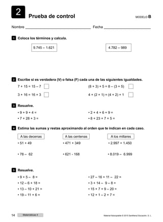 2 Prueba de control MODELO B
Nombre Fecha
1 Coloca los términos y calcula.
9.745 ‒ 1.621 4.782 ‒ 989
2 Escribe si es verdadera (V) o falsa (F) cada una de las siguientes igualdades.
7 + 15 = 15 ‒ 7 (8 + 3) + 5 = 8 ‒ (3 + 5)
3 + 16 = 16 + 3 4 + (2 + 1) = (4 + 2) + 1
3 Resuelve.
• 9 + 9 + 4 =
• 7 + 28 + 3 =
• 2 + 4 + 6 + 9 =
• 8 + 23 + 7 + 5 =
4 Estima las sumas y restas aproximando al orden que te indican en cada caso.
A las decenas
• 51 + 49
• 78 ‒ 62
A las centenas
• 471 + 349
• 621 - 168
A los millares
• 2.997 + 1.450
• 8.019 ‒ 6.999
5 Resuelve.
• 9 + 5 ‒ 8 =
• 12 ‒ 6 + 18 =
• 13 ‒ 10 + 21 =
• 19 ‒ 11 + 6 =
• 27 ‒ 16 + 11 ‒ 22 =
• 3 + 14 ‒ 9 ‒ 8 =
• 15 + 7 + 9 ‒ 20 =
• 12 + 1 ‒ 2 + 7 =
14 Matemáticas 4 Material fotocopiable © 2015 Santillana Educación, S. L.
 