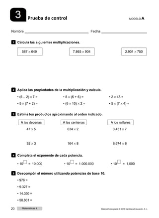 Prueba de control MODELO A
Nombre Fecha
1 Calcula las siguientes multiplicaciones.
587 × 649 7.865 × 904 2.901 × 750
2 Aplica las propiedades de la multiplicación y calcula.
• (6 ‒ 2) × 7 =
• 5 × (7 + 2) =
• 8 × (5 + 6) =
• (6 × 10) × 2 =
• 2 × 48 =
• 5 × (7 × 4) =
3 Estima los productos aproximando al orden indicado.
A las decenas
47 × 5
92 × 3
A las centenas
634 × 2
164 × 8
A los millares
3.451 × 7
6.674 × 6
4 Completa el exponente de cada potencia.
• 10 = 10.000 • 10 = 1.000.000 • 10 = 1.000
5 Descompón el número utilizando potencias de base 10.
• 976 =
• 9.327 =
• 14.030 =
• 50.801 =
20 Matemáticas 4 Material fotocopiable © 2015 Santillana Educación, S. L.
 