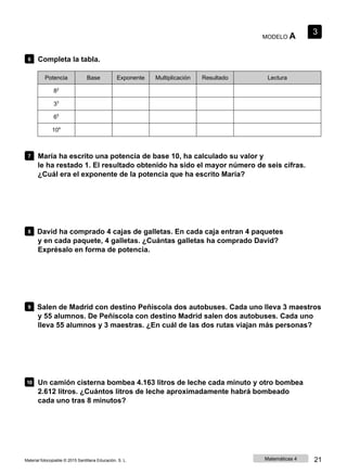MODELO A
3
6 Completa la tabla.
Potencia Base Exponente Multiplicación Resultado Lectura
82
33
65
104
7 María ha escrito una potencia de base 10, ha calculado su valor y
le ha restado 1. El resultado obtenido ha sido el mayor número de seis cifras.
¿Cuál era el exponente de la potencia que ha escrito María?
8 David ha comprado 4 cajas de galletas. En cada caja entran 4 paquetes
y en cada paquete, 4 galletas. ¿Cuántas galletas ha comprado David?
Exprésalo en forma de potencia.
9 Salen de Madrid con destino Peñíscola dos autobuses. Cada uno lleva 3 maestros
y 55 alumnos. De Peñíscola con destino Madrid salen dos autobuses. Cada uno
lleva 55 alumnos y 3 maestras. ¿En cuál de las dos rutas viajan más personas?
10 Un camión cisterna bombea 4.163 litros de leche cada minuto y otro bombea
2.612 litros. ¿Cuántos litros de leche aproximadamente habrá bombeado
cada uno tras 8 minutos?
Material fotocopiable © 2015 Santillana Educación, S. L. Matemáticas 4 21
 