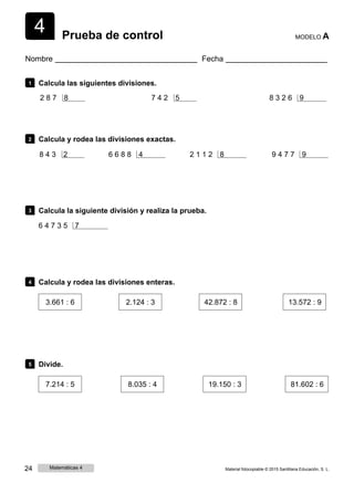 4 Prueba de control MODELO A
Nombre Fecha
1 Calcula las siguientes divisiones.
2 8 7 8 7 4 2 5 8 3 2 6 9
2 Calcula y rodea las divisiones exactas.
8 4 3 2 6 6 8 8 4 2 1 1 2 8 9 4 7 7 9
3 Calcula la siguiente división y realiza la prueba.
6 4 7 3 5 7
4 Calcula y rodea las divisiones enteras.
3.661 : 6 2.124 : 3 42.872 : 8 13.572 : 9
5 Divide.
7.214 : 5 8.035 : 4 19.150 : 3 81.602 : 6
24 Matemáticas 4 Material fotocopiable © 2015 Santillana Educación, S. L.
 