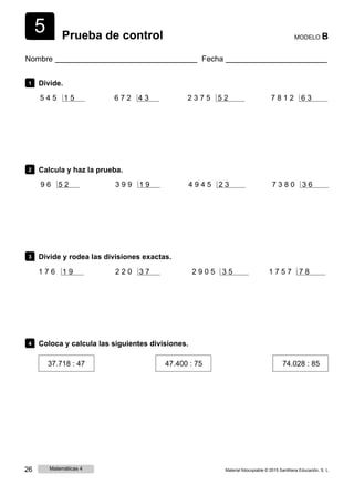 5 Prueba de control MODELO B
Nombre Fecha
1 Divide.
5 4 5 1 5 6 7 2 4 3 2 3 7 5 5 2 7 8 1 2 6 3
2 Calcula y haz la prueba.
9 6 5 2 3 9 9 1 9 4 9 4 5 2 3 7 3 8 0 3 6
3 Divide y rodea las divisiones exactas.
1 7 6 1 9 2 2 0 3 7 2 9 0 5 3 5 1 7 5 7 7 8
4 Coloca y calcula las siguientes divisiones.
37.718 : 47 47.400 : 75 74.028 : 85
26 Matemáticas 4 Material fotocopiable © 2015 Santillana Educación, S. L.
 