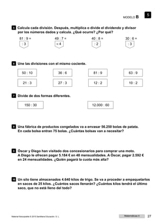 MODELO B
5
5 Calcula cada división. Después, multiplica o divide el dividendo y divisor
por los números dados y calcula. ¿Qué ocurre? ¿Por qué?
81 : 9 =
: 3
49 : 7 =
× 4
40 : 8 =
: 2
30 : 6 =
: 3
6 Une las divisiones con el mismo cociente.
50 : 10
21 : 3
36 : 6
27 : 3
81 : 9
12 : 2
63 : 9
10 : 2
7 Divide de dos formas diferentes.
150 : 30 12.000 : 60
8 Una fábrica de productos congelados va a envasar 56.250 bolas de patata.
En cada bolsa entran 75 bolas. ¿Cuántas bolsas van a necesitar?
9 Óscar y Diego han visitado dos concesionarios para comprar una moto.
A Diego le ofrecen pagar 5.184 € en 48 mensualidades. A Óscar, pagar 2.592 €
en 24 mensualidades. ¿Quién pagará la cuota más alta?
10 Un silo tiene almacenados 4.640 kilos de trigo. Se va a proceder a empaquetarlos
en sacos de 25 kilos. ¿Cuántos sacos llenarán? ¿Cuántos kilos tendrá el último
saco, que no está lleno del todo?
Material fotocopiable © 2015 Santillana Educación, S. L. Matemáticas 4 27
 