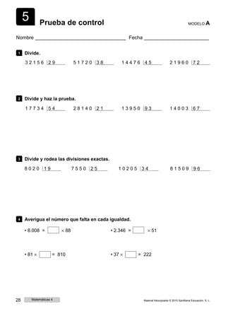 5 Prueba de control MODELO A
Nombre Fecha
1 Divide.
3 2 1 5 6 2 9 5 1 7 2 0 3 8 1 4 4 7 6 4 5 2 1 9 6 0 7 2
2 Divide y haz la prueba.
1 7 7 3 4 5 4 2 8 1 4 0 2 1 1 3 9 5 0 9 3 1 4 0 0 3 6 7
3 Divide y rodea las divisiones exactas.
8 0 2 0 1 9 7 5 5 0 2 5 1 0 2 0 5 3 4 8 1 5 0 9 9 6
4 Averigua el número que falta en cada igualdad.
• 8.008 = × 88 • 2.346 = × 51
• 81 × = 810 • 37 × = 222
28 Matemáticas 4 Material fotocopiable © 2015 Santillana Educación, S. L.
 