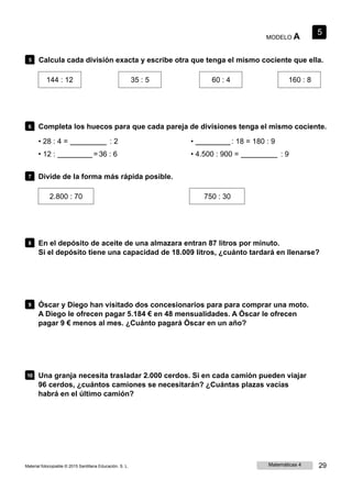 MODELO A
5
5 Calcula cada división exacta y escribe otra que tenga el mismo cociente que ella.
144 : 12 35 : 5 60 : 4 160 : 8
6 Completa los huecos para que cada pareja de divisiones tenga el mismo cociente.
• 28 : 4 = : 2
• 12 : = 36 : 6
• : 18 = 180 : 9
• 4.500 : 900 = : 9
7 Divide de la forma más rápida posible.
2.800 : 70 750 : 30
8 En el depósito de aceite de una almazara entran 87 litros por minuto.
Si el depósito tiene una capacidad de 18.009 litros, ¿cuánto tardará en llenarse?
9 Óscar y Diego han visitado dos concesionarios para para comprar una moto.
A Diego le ofrecen pagar 5.184 € en 48 mensualidades. A Óscar le ofrecen
pagar 9 € menos al mes. ¿Cuánto pagará Óscar en un año?
10 Una granja necesita trasladar 2.000 cerdos. Si en cada camión pueden viajar
96 cerdos, ¿cuántos camiones se necesitarán? ¿Cuántas plazas vacías
habrá en el último camión?
Material fotocopiable © 2015 Santillana Educación, S. L. Matemáticas 4 29
 