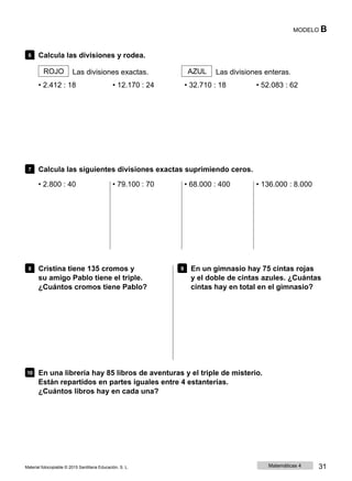 MODELO B
6 Calcula las divisiones y rodea.
ROJO Las divisiones exactas. AZUL Las divisiones enteras.
• 2.412 : 18 • 12.170 : 24 • 32.710 : 18 • 52.083 : 62
7 Calcula las siguientes divisiones exactas suprimiendo ceros.
• 2.800 : 40 • 79.100 : 70 • 68.000 : 400 • 136.000 : 8.000
8 Cristina tiene 135 cromos y
su amigo Pablo tiene el triple.
¿Cuántos cromos tiene Pablo?
9 En un gimnasio hay 75 cintas rojas
y el doble de cintas azules. ¿Cuántas
cintas hay en total en el gimnasio?
10 En una librería hay 85 libros de aventuras y el triple de misterio.
Están repartidos en partes iguales entre 4 estanterías.
¿Cuántos libros hay en cada una?
Material fotocopiable © 2015 Santillana Educación, S. L. Matemáticas 4 31
 
