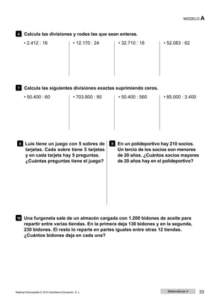 MODELO A
6 Calcula las divisiones y rodea las que sean enteras.
• 2.412 : 18 • 12.170 : 24 • 32.710 : 18 • 52.083 : 62
7 Calcula las siguientes divisiones exactas suprimiendo ceros.
• 50.400 : 60 • 703.800 : 90 • 50.400 : 560 • 85.000 : 3.400
8 Luis tiene un juego con 5 sobres de
tarjetas. Cada sobre tiene 5 tarjetas
y en cada tarjeta hay 5 preguntas.
¿Cuántas preguntas tiene el juego?
9 En un polideportivo hay 210 socios.
Un tercio de los socios son menores
de 20 años. ¿Cuántos socios mayores
de 20 años hay en el polideportivo?
10 Una furgoneta sale de un almacén cargada con 1.200 bidones de aceite para
repartir entre varias tiendas. En la primera deja 130 bidones y en la segunda,
230 bidones. El resto lo reparte en partes iguales entre otras 12 tiendas.
¿Cuántos bidones deja en cada una?
Material fotocopiable © 2015 Santillana Educación, S. L. Matemáticas 4 33
 