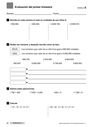 Evaluación del primer trimestre MODELO E
Nombre Fecha
1 Escribe en cada número el valor en unidades de sus cifras 8.
• 580.890 • 828.460 • 8.809.784 • 8.980.810
2 Rodea los números y después escribe cómo se leen.
ROJO Los números cuyo valor de su cifra 9 es igual a 900.000 unidades.
AZUL Los números cuyo valor de su cifra 9 es igual a 9.000.000 unidades.
898.765 3.876.090 8.900.900
890.567 9.990.560 9.790.005 9.800.900
►
►
►
►
3 Estima estas operaciones.
• 780 + 920 • 7.950 ‒ 3.260 • 920 × 8 • 7.390 × 9
4 Calcula.
• 15 ‒ 15 : 3 + 4 × 6 = • 20 ‒ (9 ‒ 2 + 8) : 3 + 2 × 5 =
34 Matemáticas 4 Material fotocopiable © 2015 Santillana Educación, S. L.
 