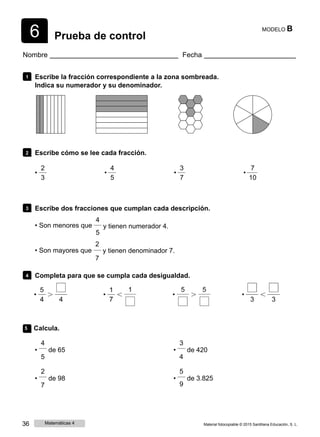 6 Prueba de control
MODELO B
Nombre Fecha
1 Escribe la fracción correspondiente a la zona sombreada.
Indica su numerador y su denominador.
2 Escribe cómo se lee cada fracción.
2 4 3 7
• • • •
3 5 7 10
3 Escribe dos fracciones que cumplan cada descripción.
4
• Son menores que
• Son mayores que
y tienen numerador 4.
5
2
y tienen denominador 7.
7
4 Completa para que se cumpla cada desigualdad.
5 Calcula.
4
• de 65
5
3
• de 420
4
2
• de 98
7
5
• de 3.825
9
36 Matemáticas 4 Material fotocopiable © 2015 Santillana Educación, S. L.
 