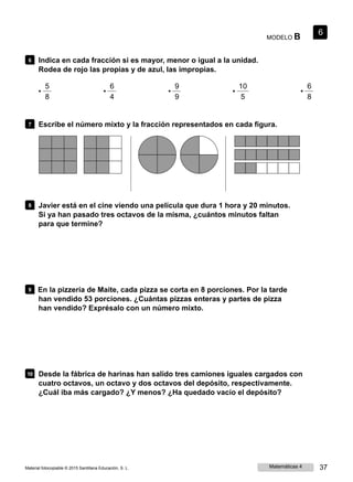 MODELO B
6
6 Indica en cada fracción si es mayor, menor o igual a la unidad.
Rodea de rojo las propias y de azul, las impropias.
5 6 9
• • •
8 4 9
10 6
• •
5 8
7 Escribe el número mixto y la fracción representados en cada figura.
8 Javier está en el cine viendo una película que dura 1 hora y 20 minutos.
Si ya han pasado tres octavos de la misma, ¿cuántos minutos faltan
para que termine?
9 En la pizzería de Maite, cada pizza se corta en 8 porciones. Por la tarde
han vendido 53 porciones. ¿Cuántas pizzas enteras y partes de pizza
han vendido? Exprésalo con un número mixto.
10 Desde la fábrica de harinas han salido tres camiones iguales cargados con
cuatro octavos, un octavo y dos octavos del depósito, respectivamente.
¿Cuál iba más cargado? ¿Y menos? ¿Ha quedado vacío el depósito?
Material fotocopiable © 2015 Santillana Educación, S. L. Matemáticas 4 37
 