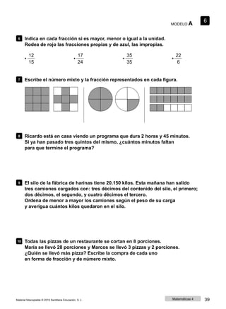 MODELO A
6
6 Indica en cada fracción si es mayor, menor o igual a la unidad.
Rodea de rojo las fracciones propias y de azul, las impropias.
12 17 35 22
• • • •
15 24 35 6
7 Escribe el número mixto y la fracción representados en cada figura.
8 Ricardo está en casa viendo un programa que dura 2 horas y 45 minutos.
Si ya han pasado tres quintos del mismo, ¿cuántos minutos faltan
para que termine el programa?
9 El silo de la fábrica de harinas tiene 20.150 kilos. Esta mañana han salido
tres camiones cargados con: tres décimos del contenido del silo, el primero;
dos décimos, el segundo, y cuatro décimos el tercero.
Ordena de menor a mayor los camiones según el peso de su carga
y averigua cuántos kilos quedaron en el silo.
10 Todas las pizzas de un restaurante se cortan en 8 porciones.
María se llevó 28 porciones y Marcos se llevó 3 pizzas y 2 porciones.
¿Quién se llevó más pizza? Escribe la compra de cada uno
en forma de fracción y de número mixto.
Material fotocopiable © 2015 Santillana Educación, S. L. Matemáticas 4 39
 
