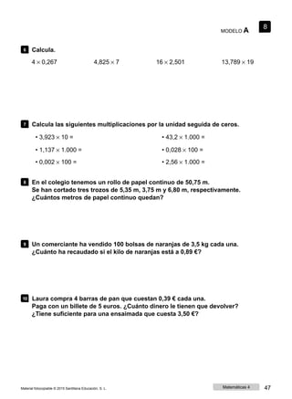 MODELO A
8
6 Calcula.
4 × 0,267 4,825 × 7 16 × 2,501 13,789 × 19
7 Calcula las siguientes multiplicaciones por la unidad seguida de ceros.
• 3,923 × 10 =
• 1,137 × 1.000 =
• 0,002 × 100 =
• 43,2 × 1.000 =
• 0,028 × 100 =
• 2,56 × 1.000 =
8 En el colegio tenemos un rollo de papel continuo de 50,75 m.
Se han cortado tres trozos de 5,35 m, 3,75 m y 6,80 m, respectivamente.
¿Cuántos metros de papel continuo quedan?
9 Un comerciante ha vendido 100 bolsas de naranjas de 3,5 kg cada una.
¿Cuánto ha recaudado si el kilo de naranjas está a 0,89 €?
10 Laura compra 4 barras de pan que cuestan 0,39 € cada una.
Paga con un billete de 5 euros. ¿Cuánto dinero le tienen que devolver?
¿Tiene suficiente para una ensaimada que cuesta 3,50 €?
Material fotocopiable © 2015 Santillana Educación, S. L. Matemáticas 4 47
 