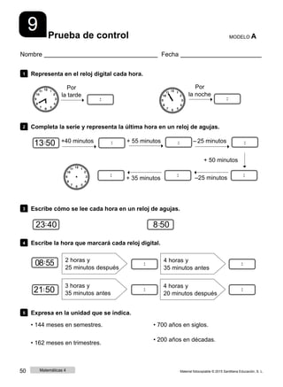 Prueba de control MODELO A
Nombre Fecha
1 Representa en el reloj digital cada hora.
Por
la tarde
Por
la noche
2 Completa la serie y representa la última hora en un reloj de agujas.
13 50 +40 minutos + 55 minutos ‒ 25 minutos
+ 35 minutos
+ 50 minutos
‒25 minutos
3 Escribe cómo se lee cada hora en un reloj de agujas.
23 40 8 50
4 Escribe la hora que marcará cada reloj digital.
08 55 2 horas y
25 minutos después
4 horas y
35 minutos antes
21 50
3 horas y
35 minutos antes
4 horas y
20 minutos después
5 Expresa en la unidad que se indica.
• 144 meses en semestres.
• 162 meses en trimestres.
• 700 años en siglos.
• 200 años en décadas.
50 Matemáticas 4 Material fotocopiable © 2015 Santillana Educación, S. L.
 