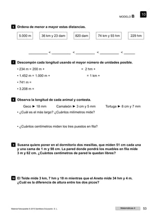 MODELO B
10
6 Ordena de menor a mayor estas distancias.
5.000 m 36 km y 23 dam 820 dam 74 km y 93 hm 229 hm
< < < <
7 Descompón cada longitud usando el mayor número de unidades posible.
• 234 m = 200 m + = 2 hm +
• 1.452 m = 1.000 m + = 1 km +
• 741 m =
• 3.208 m =
8 Observa la longitud de cada animal y contesta.
Geco ► 18 mm Camaleón ► 3 cm y 5 mm Tortuga ► 8 cm y 7 mm
• ¿Cuál es el más largo? ¿Cuántos milímetros mide?
• ¿Cuántos centímetros miden los tres puestos en fila?
9 Susana quiere poner en el dormitorio dos mesillas, que miden 51 cm cada una
y una cama de 1 m y 98 cm. La pared donde pondrá los muebles en fila mide
3 m y 62 cm. ¿Cuántos centímetros de pared le quedan libres?
10 El Teide mide 3 km, 7 hm y 18 m mientras que el Aneto mide 34 hm y 4 m.
¿Cuál es la diferencia de altura entre los dos picos?
Material fotocopiable © 2015 Santillana Educación, S. L. Matemáticas 4 53
 