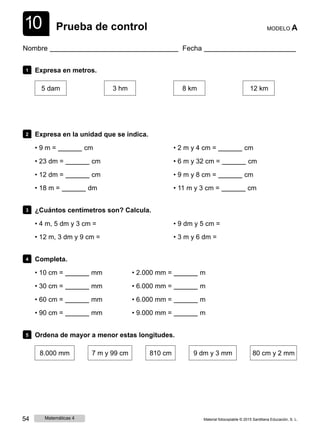 1
1
0 Prueba de control MODELO A
Nombre Fecha
1 Expresa en metros.
5 dam 3 hm 8 km 12 km
2 Expresa en la unidad que se indica.
• 9 m = cm
• 23 dm = cm
• 12 dm = cm
• 18 m = dm
• 2 m y 4 cm = cm
• 6 m y 32 cm = cm
• 9 m y 8 cm = cm
• 11 m y 3 cm = cm
3 ¿Cuántos centímetros son? Calcula.
• 4 m, 5 dm y 3 cm =
• 12 m, 3 dm y 9 cm =
• 9 dm y 5 cm =
• 3 m y 6 dm =
4 Completa.
• 10 cm = mm • 2.000 mm = m
• 30 cm = mm • 6.000 mm = m
• 60 cm = mm • 6.000 mm = m
• 90 cm = mm • 9.000 mm = m
5 Ordena de mayor a menor estas longitudes.
8.000 mm 7 m y 99 cm 810 cm 9 dm y 3 mm 80 cm y 2 mm
54 Matemáticas 4 Material fotocopiable © 2015 Santillana Educación, S. L.
 