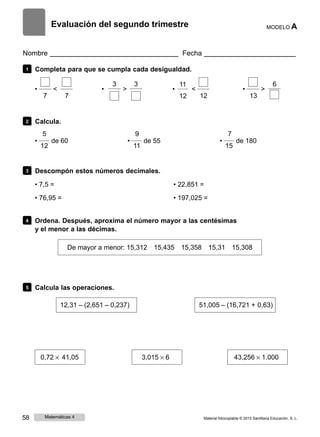 Evaluación del segundo trimestre MODELO A
Nombre Fecha
1 Completa para que se cumpla cada desigualdad.
3 3
• < • >
7 7
11 6
• < • >
12 12 13
2 Calcula.
5 9 7
• de 60 •
12 11
de 55 •
15
de 180
3 Descompón estos números decimales.
• 7,5 =
• 76,95 =
• 22,851 =
• 197,025 =
4 Ordena. Después, aproxima el número mayor a las centésimas
y el menor a las décimas.
De mayor a menor: 15,312 15,435 15,358 15,31 15,308
5 Calcula las operaciones.
12,31 ‒ (2,651 ‒ 0,237) 51,005 ‒ (16,721 + 0,63)
0,72 × 41,05 3,015 × 6 43,256 × 1.000
58 Matemáticas 4 Material fotocopiable © 2015 Santillana Educación, S. L.
 
