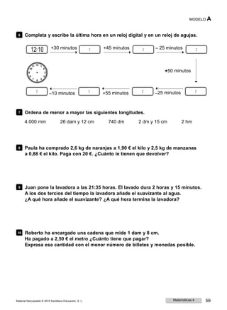 MODELO A
6 Completa y escribe la última hora en un reloj digital y en un reloj de agujas.
12 10 +30 minutos +45 minutos ‒ 25 minutos
+50 minutos
‒10 minutos +55 minutos ‒25 minutos
7 Ordena de menor a mayor las siguientes longitudes.
4.000 mm 26 dam y 12 cm 740 dm 2 dm y 15 cm 2 hm
8 Paula ha comprado 2,6 kg de naranjas a 1,90 € el kilo y 2,5 kg de manzanas
a 0,88 € el kilo. Paga con 20 €. ¿Cuánto le tienen que devolver?
9 Juan pone la lavadora a las 21:35 horas. El lavado dura 2 horas y 15 minutos.
A los dos tercios del tiempo la lavadora añade el suavizante al agua.
¿A qué hora añade el suavizante? ¿A qué hora termina la lavadora?
10 Roberto ha encargado una cadena que mide 1 dam y 8 cm.
Ha pagado a 2,50 € el metro ¿Cuánto tiene que pagar?
Expresa esa cantidad con el menor número de billetes y monedas posible.
Material fotocopiable © 2015 Santillana Educación, S. L. Matemáticas 4 59
 