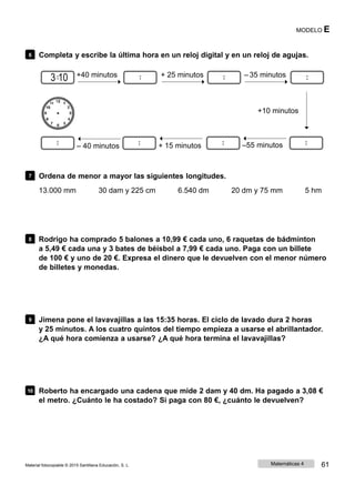 MODELO E
6 Completa y escribe la última hora en un reloj digital y en un reloj de agujas.
3 10 +40 minutos + 25 minutos ‒ 35 minutos
+10 minutos
‒ 40 minutos + 15 minutos ‒55 minutos
7 Ordena de menor a mayor las siguientes longitudes.
13.000 mm 30 dam y 225 cm 6.540 dm 20 dm y 75 mm 5 hm
8 Rodrigo ha comprado 5 balones a 10,99 € cada uno, 6 raquetas de bádminton
a 5,49 € cada una y 3 bates de béisbol a 7,99 € cada uno. Paga con un billete
de 100 € y uno de 20 €. Expresa el dinero que le devuelven con el menor número
de billetes y monedas.
9 Jimena pone el lavavajillas a las 15:35 horas. El ciclo de lavado dura 2 horas
y 25 minutos. A los cuatro quintos del tiempo empieza a usarse el abrillantador.
¿A qué hora comienza a usarse? ¿A qué hora termina el lavavajillas?
10 Roberto ha encargado una cadena que mide 2 dam y 40 dm. Ha pagado a 3,08 €
el metro. ¿Cuánto le ha costado? Si paga con 80 €, ¿cuánto le devuelven?
Material fotocopiable © 2015 Santillana Educación, S. L. Matemáticas 4 61
 