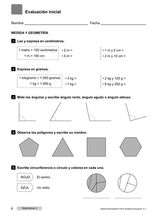 Evaluación inicial
Nombre Fecha
MEDIDA Y GEOMETRÍA
1 Lee y expresa en centímetros.
1 metro = 100 centímetros
1 m = 100 cm
• 2 m =
• 5 m =
• 1 m y 5 cm =
• 2 m y 10 cm =
2 Expresa en gramos.
1 kilogramo = 1.000 gramos
1 kg = 1.000 g
• 3 kg =
• 7 kg =
• 2 kg y 125 g =
• 6 kg y 250 g =
3 Mide los ángulos y escribe ángulo recto, ángulo agudo o ángulo obtuso.
4 Observa los polígonos y escribe su nombre.
5 Escribe circunferencia o círculo y colorea en cada uno.
ROJO El centro.
AZUL Un radio.
8 Matemáticas 4 Material fotocopiable © 2015 Santillana Educación, S. L.
 