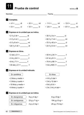 1
1
1 Prueba de control MODELO B
Nombre Fecha
1 Completa.
• 4 ℓ = dl
• 6 ℓ = cl
• 8 ℓ = ml
• 9 ℓ = cl
• 11 ℓ = ml
• 25 ℓ = dl
• 13 ℓ = cl
• 57 ℓ = ml
2 Expresa en la unidad que se indica.
• 2 ℓ y 2 dl = dl
• 3 ℓ y 4 cl = cl
• 5 ℓ y 8 ml = ml
• 20 ℓ y 4 dl = dl
• 30 ℓ y 9 cl = cl
• 62 ℓ y 7 ml = ml
• 72 ℓ y 40 cl = cl
• 23 ℓ y 6 ml = ml
3 Expresa en litros.
• 2 dal y 2 ℓ = ℓ
• 3 hl y 24 ℓ = ℓ
• 8 kl y 7 ℓ = ℓ
• 30 dal y 2 ℓ = ℓ
• 50 hl y 24 ℓ = ℓ
• 61 kl y 8 ℓ = ℓ
• 74 hl y 86 ℓ = ℓ
• 5 kl y 805 ℓ = ℓ
4 Expresa en la unidad indicada.
En centilitros
• 2 litros y medio =
• 3 litros y cuarto =
• 10 litros y medio =
• 8 litros y cuarto =
En litros
• 4 hl y 5 dal =
• 3 kl y 12 dal =
• 9 kl y 8 hl =
• 2 kl, 3 hl y 4 dal =
5 Expresa en la unidad que se indica.
En decigramos 9 g y 4 dg = 8 g y 9 dg =
En centigramos 23 g y 7 cg = 194 g y 6 cg =
En miligramos 2 g y 2 mg = 25 g y 73 mg =
62 Matemáticas 4 Material fotocopiable © 2015 Santillana Educación, S. L.
 
