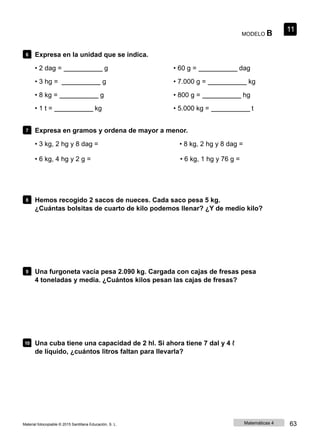 MODELO B
11
6 Expresa en la unidad que se indica.
• 2 dag = g
• 3 hg = g
• 8 kg = g
• 1 t = kg
• 60 g = dag
• 7.000 g = kg
• 800 g = hg
• 5.000 kg = t
7 Expresa en gramos y ordena de mayor a menor.
• 3 kg, 2 hg y 8 dag = • 8 kg, 2 hg y 8 dag =
• 6 kg, 4 hg y 2 g = • 6 kg, 1 hg y 76 g =
8 Hemos recogido 2 sacos de nueces. Cada saco pesa 5 kg.
¿Cuántas bolsitas de cuarto de kilo podemos llenar? ¿Y de medio kilo?
9 Una furgoneta vacía pesa 2.090 kg. Cargada con cajas de fresas pesa
4 toneladas y media. ¿Cuántos kilos pesan las cajas de fresas?
10 Una cuba tiene una capacidad de 2 hl. Si ahora tiene 7 dal y 4 ℓ
de líquido, ¿cuántos litros faltan para llevarla?
Material fotocopiable © 2015 Santillana Educación, S. L. Matemáticas 4 63
 